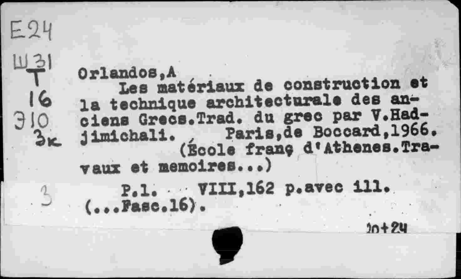 ﻿1
Orlandos,А
Les matériaux de construction et la technique architecturale des anciens Grecs.Trad. du grec par V.Had-jimichali. ,	Paris,de Boccard,1966.
(Boole fran? d’Athenes.Travaux et mémoires.••)
P,l. VIII,162 p.avec ill. (...Paec.16).
in+гц